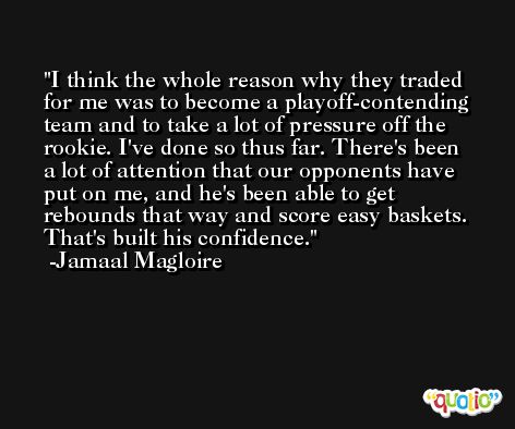 I think the whole reason why they traded for me was to become a playoff-contending team and to take a lot of pressure off the rookie. I've done so thus far. There's been a lot of attention that our opponents have put on me, and he's been able to get rebounds that way and score easy baskets. That's built his confidence. -Jamaal Magloire