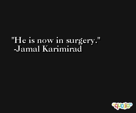 He is now in surgery. -Jamal Karimirad