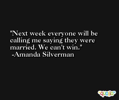 Next week everyone will be calling me saying they were married. We can't win. -Amanda Silverman