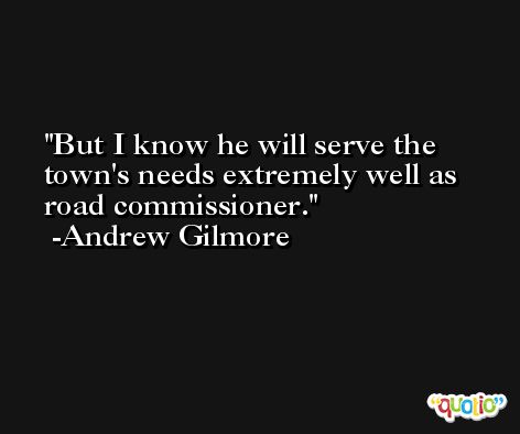 But I know he will serve the town's needs extremely well as road commissioner. -Andrew Gilmore
