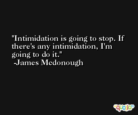 Intimidation is going to stop. If there's any intimidation, I'm going to do it. -James Mcdonough