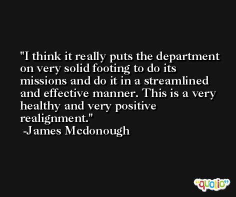 I think it really puts the department on very solid footing to do its missions and do it in a streamlined and effective manner. This is a very healthy and very positive realignment. -James Mcdonough