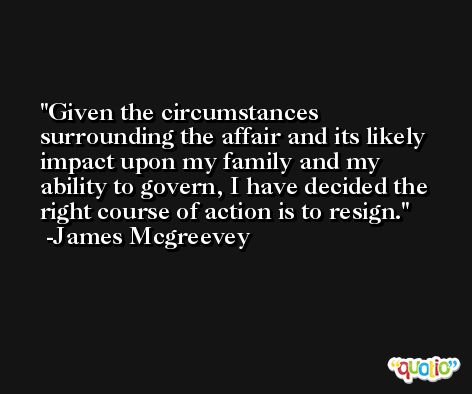 Given the circumstances surrounding the affair and its likely impact upon my family and my ability to govern, I have decided the right course of action is to resign. -James Mcgreevey