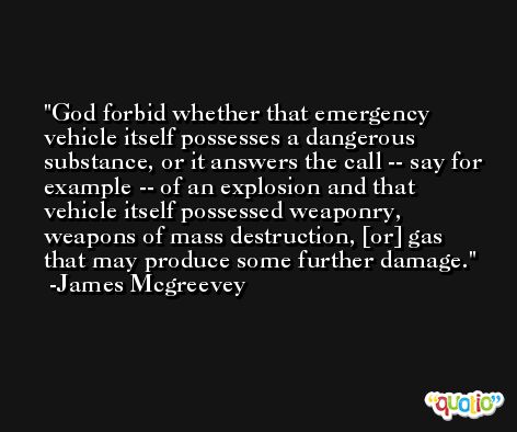 God forbid whether that emergency vehicle itself possesses a dangerous substance, or it answers the call -- say for example -- of an explosion and that vehicle itself possessed weaponry, weapons of mass destruction, [or] gas that may produce some further damage. -James Mcgreevey