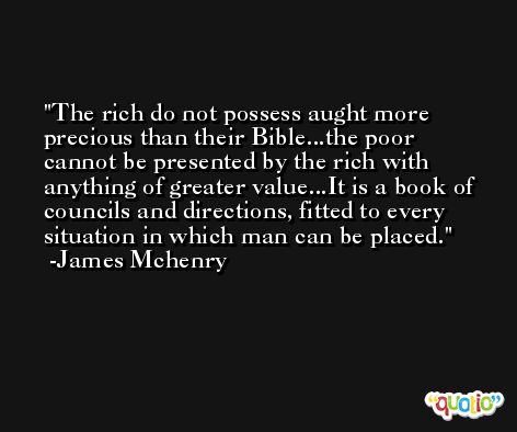 The rich do not possess aught more precious than their Bible...the poor cannot be presented by the rich with anything of greater value...It is a book of councils and directions, fitted to every situation in which man can be placed. -James Mchenry