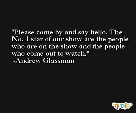 Please come by and say hello. The No. 1 star of our show are the people who are on the show and the people who come out to watch. -Andrew Glassman