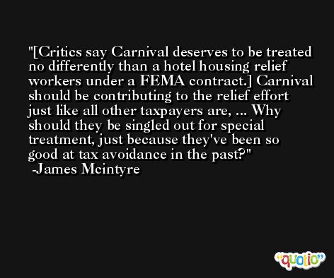 [Critics say Carnival deserves to be treated no differently than a hotel housing relief workers under a FEMA contract.] Carnival should be contributing to the relief effort just like all other taxpayers are, ... Why should they be singled out for special treatment, just because they've been so good at tax avoidance in the past? -James Mcintyre