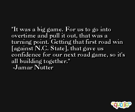 It was a big game. For us to go into overtime and pull it out, that was a turning point. Getting that first road win [against N.C. State], that gave us confidence for our next road game, so it's all building together. -Jamar Nutter
