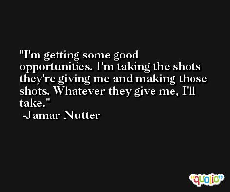 I'm getting some good opportunities. I'm taking the shots they're giving me and making those shots. Whatever they give me, I'll take. -Jamar Nutter