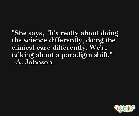 She says, ''It's really about doing the science differently, doing the clinical care differently. We're talking about a paradigm shift. -A. Johnson