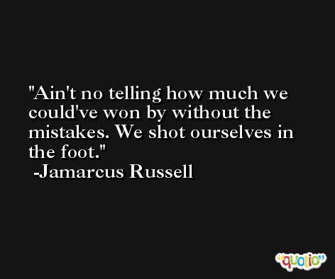 Ain't no telling how much we could've won by without the mistakes. We shot ourselves in the foot. -Jamarcus Russell