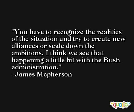 You have to recognize the realities of the situation and try to create new alliances or scale down the ambitions. I think we see that happening a little bit with the Bush administration. -James Mcpherson