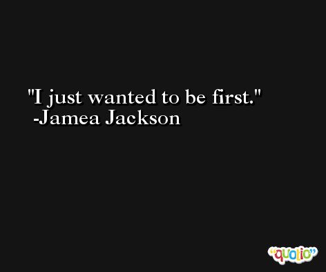 I just wanted to be first. -Jamea Jackson