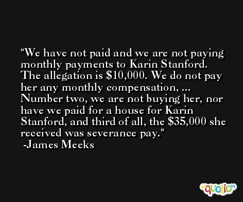 We have not paid and we are not paying monthly payments to Karin Stanford. The allegation is $10,000. We do not pay her any monthly compensation, ... Number two, we are not buying her, nor have we paid for a house for Karin Stanford, and third of all, the $35,000 she received was severance pay. -James Meeks