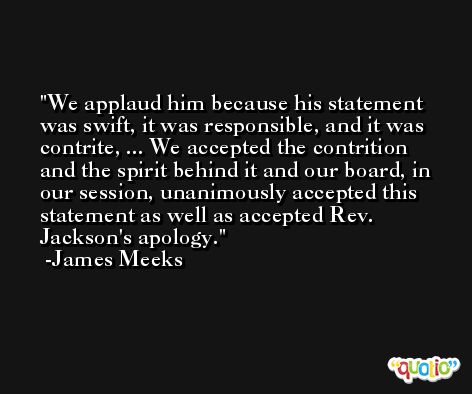 We applaud him because his statement was swift, it was responsible, and it was contrite, ... We accepted the contrition and the spirit behind it and our board, in our session, unanimously accepted this statement as well as accepted Rev. Jackson's apology. -James Meeks