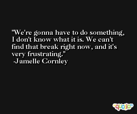We're gonna have to do something, I don't know what it is. We can't find that break right now, and it's very frustrating. -Jamelle Cornley