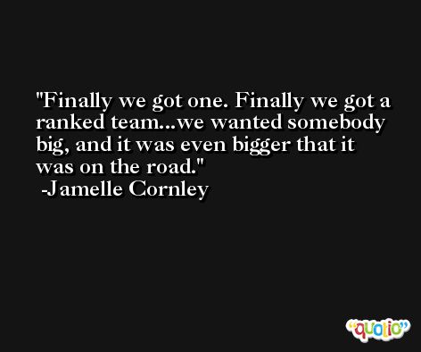 Finally we got one. Finally we got a ranked team...we wanted somebody big, and it was even bigger that it was on the road. -Jamelle Cornley