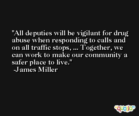 All deputies will be vigilant for drug abuse when responding to calls and on all traffic stops, ... Together, we can work to make our community a safer place to live. -James Miller