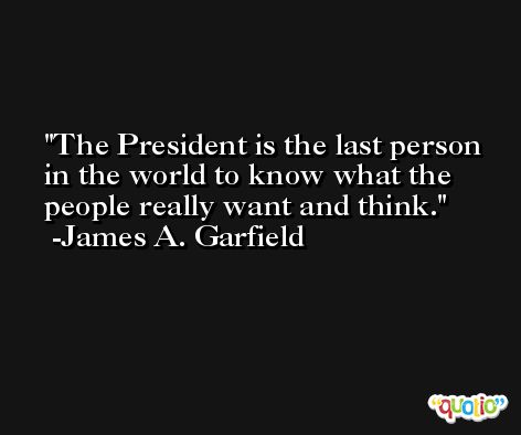 The President is the last person in the world to know what the people really want and think. -James A. Garfield