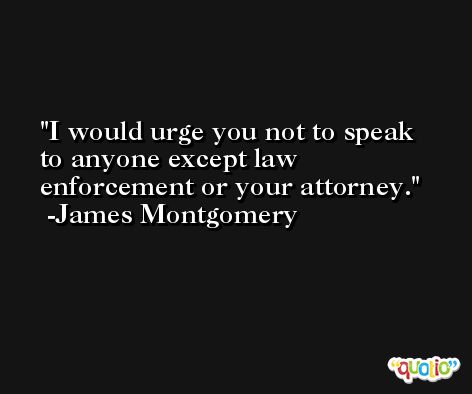I would urge you not to speak to anyone except law enforcement or your attorney. -James Montgomery