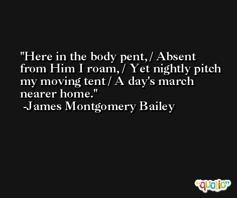 Here in the body pent, / Absent from Him I roam, / Yet nightly pitch my moving tent / A day's march nearer home. -James Montgomery Bailey