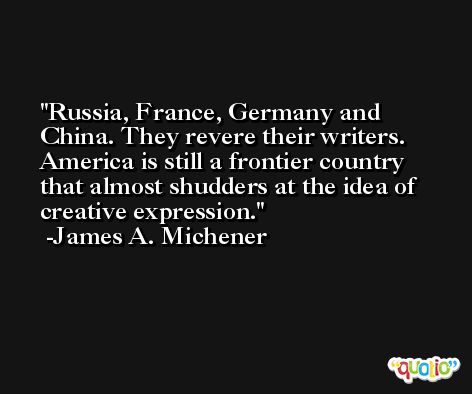 Russia, France, Germany and China. They revere their writers. America is still a frontier country that almost shudders at the idea of creative expression. -James A. Michener