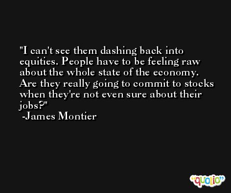 I can't see them dashing back into equities. People have to be feeling raw about the whole state of the economy. Are they really going to commit to stocks when they're not even sure about their jobs? -James Montier