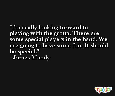 I'm really looking forward to playing with the group. There are some special players in the band. We are going to have some fun. It should be special. -James Moody