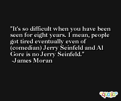 It's so difficult when you have been seen for eight years. I mean, people got tired eventually even of (comedian) Jerry Seinfeld and Al Gore is no Jerry Seinfeld. -James Moran
