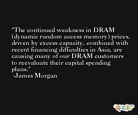 The continued weakness in DRAM (dynamic random access memory) prices, driven by excess capacity, combined with recent financing difficulties in Asia, are causing many of our DRAM customers to reevaluate their capital spending plans. -James Morgan