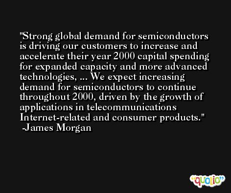Strong global demand for semiconductors is driving our customers to increase and accelerate their year 2000 capital spending for expanded capacity and more advanced technologies, ... We expect increasing demand for semiconductors to continue throughout 2000, driven by the growth of applications in telecommunications Internet-related and consumer products. -James Morgan
