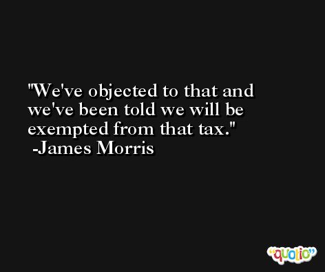 We've objected to that and we've been told we will be exempted from that tax. -James Morris