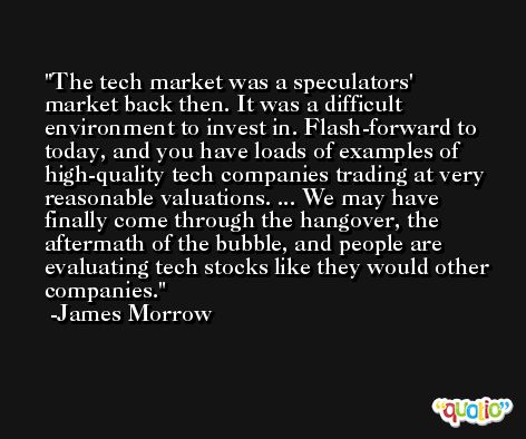 The tech market was a speculators' market back then. It was a difficult environment to invest in. Flash-forward to today, and you have loads of examples of high-quality tech companies trading at very reasonable valuations. ... We may have finally come through the hangover, the aftermath of the bubble, and people are evaluating tech stocks like they would other companies. -James Morrow