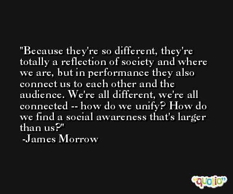 Because they're so different, they're totally a reflection of society and where we are, but in performance they also connect us to each other and the audience. We're all different, we're all connected -- how do we unify? How do we find a social awareness that's larger than us? -James Morrow