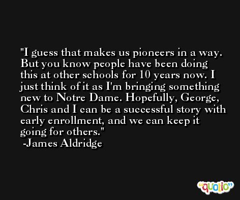 I guess that makes us pioneers in a way. But you know people have been doing this at other schools for 10 years now. I just think of it as I'm bringing something new to Notre Dame. Hopefully, George, Chris and I can be a successful story with early enrollment, and we can keep it going for others. -James Aldridge