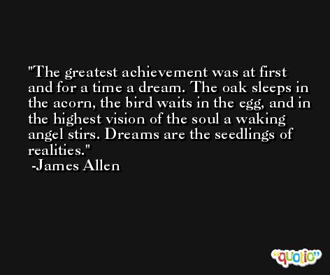 The greatest achievement was at first and for a time a dream. The oak sleeps in the acorn, the bird waits in the egg, and in the highest vision of the soul a waking angel stirs. Dreams are the seedlings of realities. -James Allen