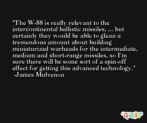 The W-88 is really relevant to the intercontinental ballistic missiles, ... but certainly they would be able to glean a tremendous amount about building miniaturized warheads for the intermediate, medium and short-range missiles, so I'm sure there will be some sort of a spin-off effect for getting this advanced technology. -James Mulvenon