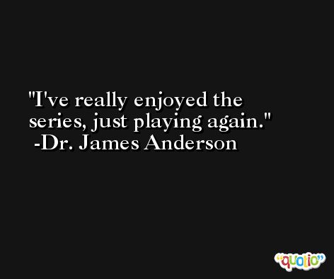 I've really enjoyed the series, just playing again. -Dr. James Anderson