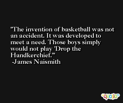 The invention of basketball was not an accident. It was developed to meet a need. Those boys simply would not play 'Drop the Handkerchief.' -James Naismith