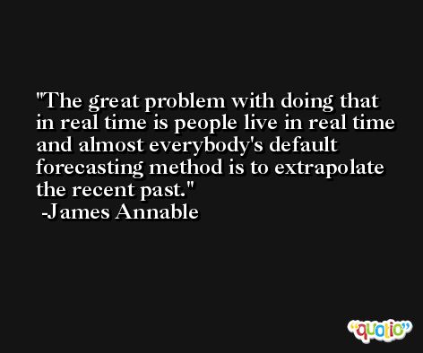 The great problem with doing that in real time is people live in real time and almost everybody's default forecasting method is to extrapolate the recent past. -James Annable