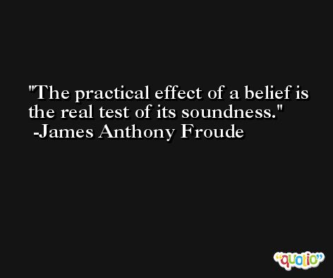 The practical effect of a belief is the real test of its soundness. -James Anthony Froude
