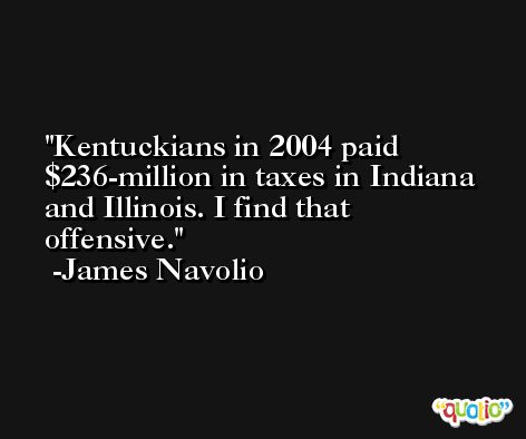 Kentuckians in 2004 paid $236-million in taxes in Indiana and Illinois. I find that offensive. -James Navolio