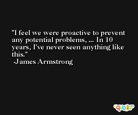 I feel we were proactive to prevent any potential problems, ... In 10 years, I've never seen anything like this. -James Armstrong