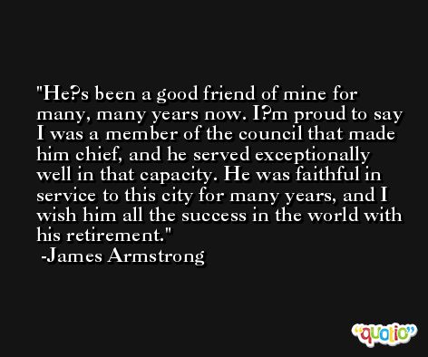 He?s been a good friend of mine for many, many years now. I?m proud to say I was a member of the council that made him chief, and he served exceptionally well in that capacity. He was faithful in service to this city for many years, and I wish him all the success in the world with his retirement. -James Armstrong