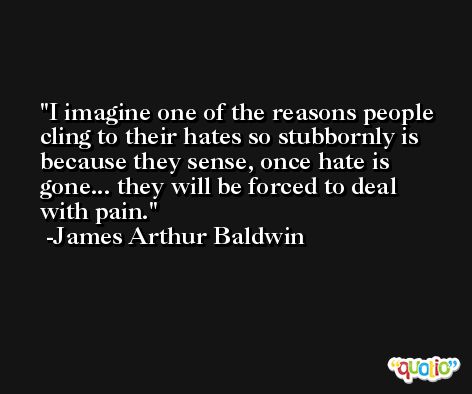 I imagine one of the reasons people cling to their hates so stubbornly is because they sense, once hate is gone... they will be forced to deal with pain. -James Arthur Baldwin