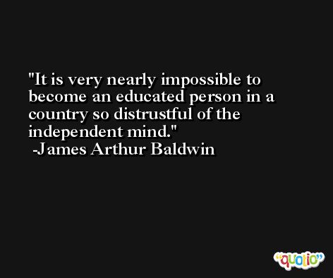 It is very nearly impossible to become an educated person in a country so distrustful of the independent mind. -James Arthur Baldwin