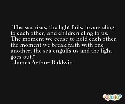The sea rises, the light fails, lovers cling to each other, and children cling to us. The moment we cease to hold each other, the moment we break faith with one another, the sea engulfs us and the light goes out. -James Arthur Baldwin