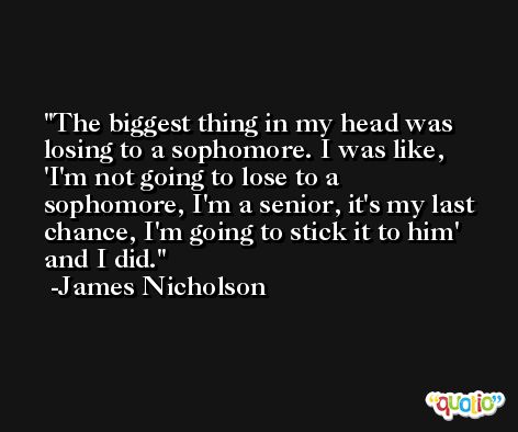 The biggest thing in my head was losing to a sophomore. I was like, 'I'm not going to lose to a sophomore, I'm a senior, it's my last chance, I'm going to stick it to him' and I did. -James Nicholson