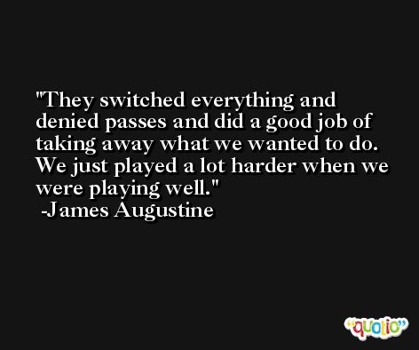 They switched everything and denied passes and did a good job of taking away what we wanted to do. We just played a lot harder when we were playing well. -James Augustine