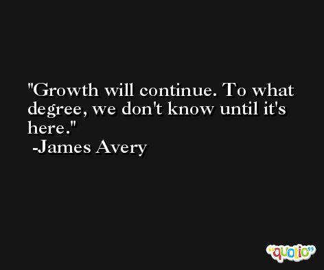 Growth will continue. To what degree, we don't know until it's here. -James Avery